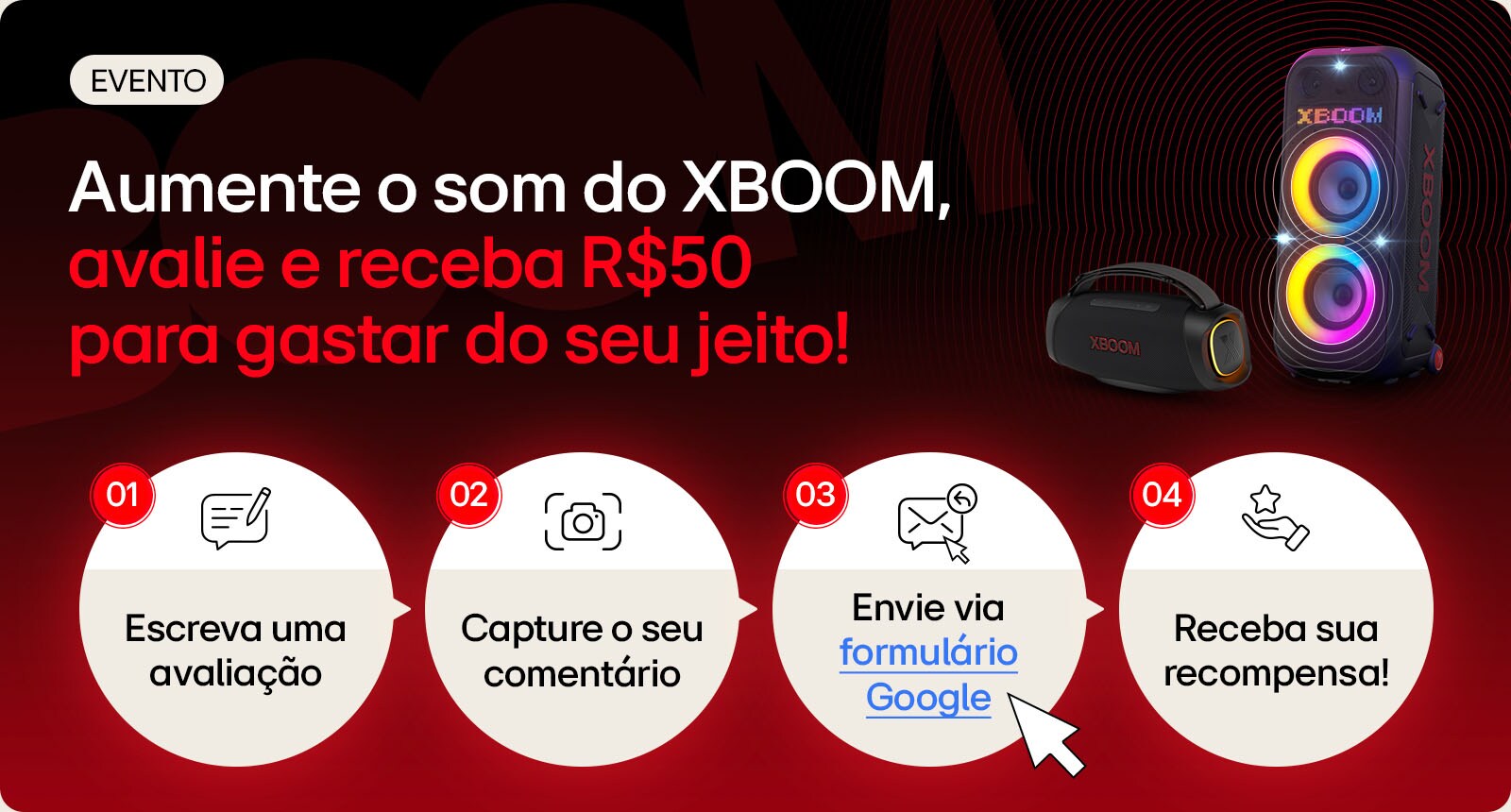 Aumente o som do XBOOM,avalie e receba R$50 para gastar do seu jeito! 1.Escreva uma avaliação 2.Capture o seu comentário 3.Envie via formulário Google 4.Receba sua recompensa!