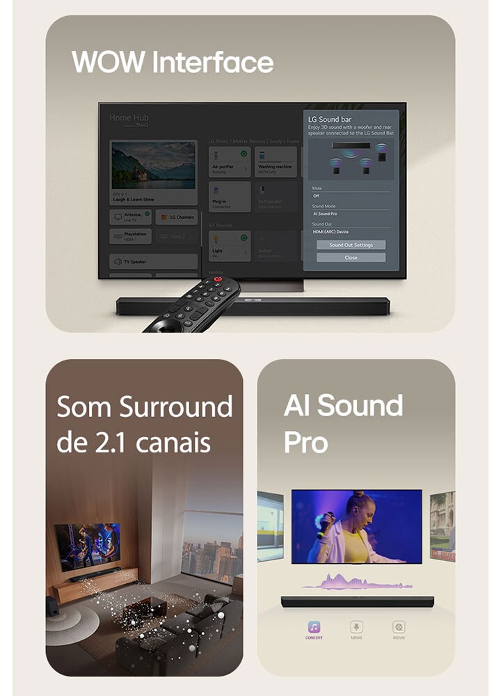 O LG Remote está apontando para uma TV LG com LG Soundbar embaixo. LG TV está mostrando o menu WOW Interface na tela.  LG Soundbar, LG TV e subwoofer estão em uma sala de estar exibindo imagem na tela enquanto toca uma apresentação musical. Dois ramos de ondas sonoras brancas compostas por gotículas se projetam da barra de som e um subwoofer cria um efeito sonoro na parte inferior.  LG Soundbar com três telas de TV diferentes acima. Um mostra um filme, um mostra um concerto e o outro mostra um noticiário. Abaixo da barra de som, existem três ícones para mostrar cada gênero.