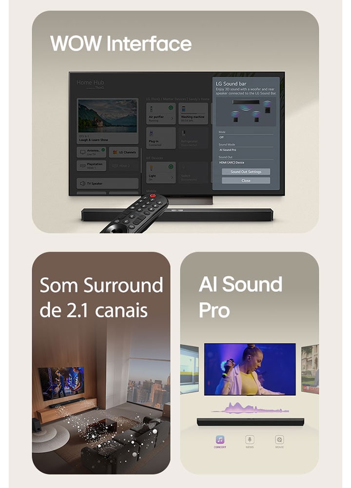 O LG Remote está apontando para uma TV LG com LG Soundbar embaixo. LG TV está mostrando o menu WOW Interface na tela.  LG Soundbar, LG TV, alto-falantes traseiros e subwoofer estão em uma sala de estar exibindo imagem na tela enquanto toca uma apresentação musical. Três ramos de ondas sonoras brancas compostas por gotículas se projetam da barra de som e um subwoofer cria um efeito sonoro na parte inferior.  LG Soundbar com três telas de TV diferentes acima. Um mostra um filme, um mostra um concerto e o outro mostra um noticiário. Abaixo da barra de som, existem três ícones para mostrar cada gênero.