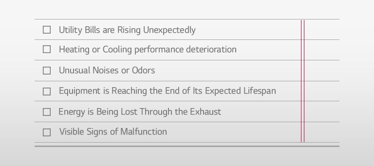 Utility Bills are Rising Unexpectedly □ Heating or Cooling performance deterioration □ Unusual Noises or Odors □ Equipment is Reaching the End of Its Expected Lifespan □ Energy is Being Lost Through the Exhaust □ Visible Signs of Malfunction