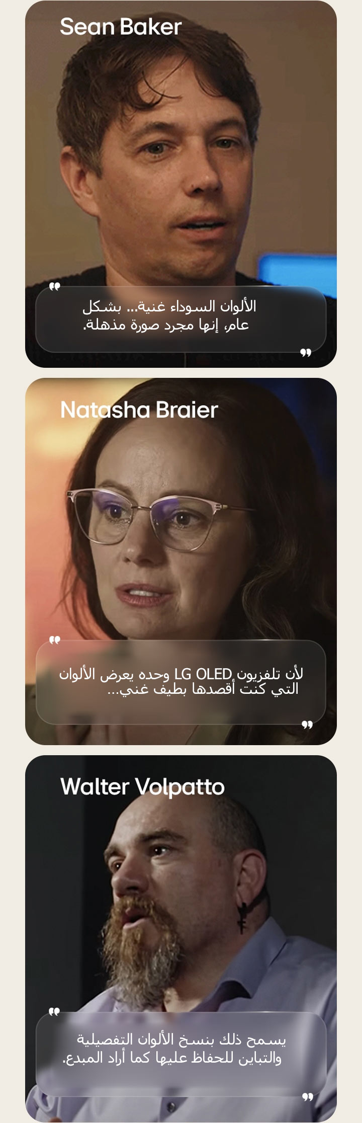 مقابلة المدير شون بيكر. تم تمييز الاقتباس. الألوان السوداء غنية. إنها صورة مذهلة.  مقابلة المصورة السينمائية ناتاشا براير. تم تمييز الاقتباس. لأن تلفزيون LG OLED وحده يعرض الألوان التي كنت أقصدها بطيف غني.  مقابلة المصور السينمائي والتر فولباتو. تم تمييز الاقتباس. يسمح ذلك بنسخ الألوان التفصيلية والتباين للحفاظ عليها كما أراد المبدع.
