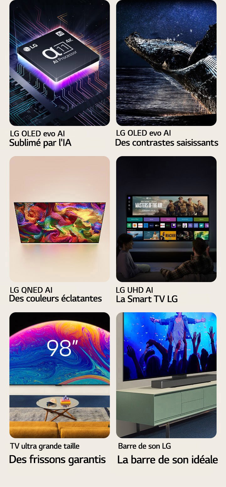 Six fonctionnalités dans des coffrets individuels. LG OLED evo L’IA la plus intelligente montre le processeur LG alpha 11 sur un graphique de carte mère dans l'obscurité, éclairé par le bas par une lumière de néon violette, avec des lignes de néon colorées traversant la carte mère. LG OLED evo Le contraste saisissant montre une baleine sautant hors d'un océan sombre sous un ciel nocturne étoilé. LG QNED Les couleurs réalistes montrent une LG QNED TV affichant un motif éclatant et haut en couleur. LG UHD La meilleure Smart TV montre une LG TV accrochée au mur affichant une vignette de film, des Quick Cards et des logos de services de streaming, avec deux personnes assises devant. Ultra Big TV Plus est grande, plus c’est clair montre une LG TV de 98 pouces accrochée au mur d'un salon. Soundbar La Soundbar parfaitement adaptée montre un gros plan incliné d'une LG TV et d'une LG Soundbar, posées sur un support, lui-même posé sur un meuble TV.