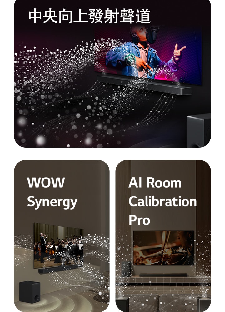LG Soundbar 和 LG 電視在黑暗的房間裡播放音樂表演。白色水滴形成的聲波從 soundbar 向上和向前射出，而重低音喇叭從底部產生聲音效果。  位於客廳的 LG Soundbar 和 LG 電視正在播放管弦樂團表演。白色水滴形成的聲波從 soundbar 向上和向前射出，並從電視投射出來，而重低音喇叭從底部產生聲音效果。  LG Soundbar、LG 電視、後置喇叭和重低音喇叭位於客廳中。房間上方出現網格疊層，就像對空間掃描一樣。白色水滴形成的聲波從後置喇叭的正面視角傳出。
