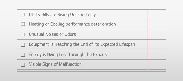 □ Utility Bills are Rising Unexpectedly □ Heating or Cooling performance deterioration □ Unusual Noises or Odors □ Equipment is Reaching the End of Its Expected Lifespan □ Energy is Being Lost Through the Exhaust □ Visible Signs of Malfunction