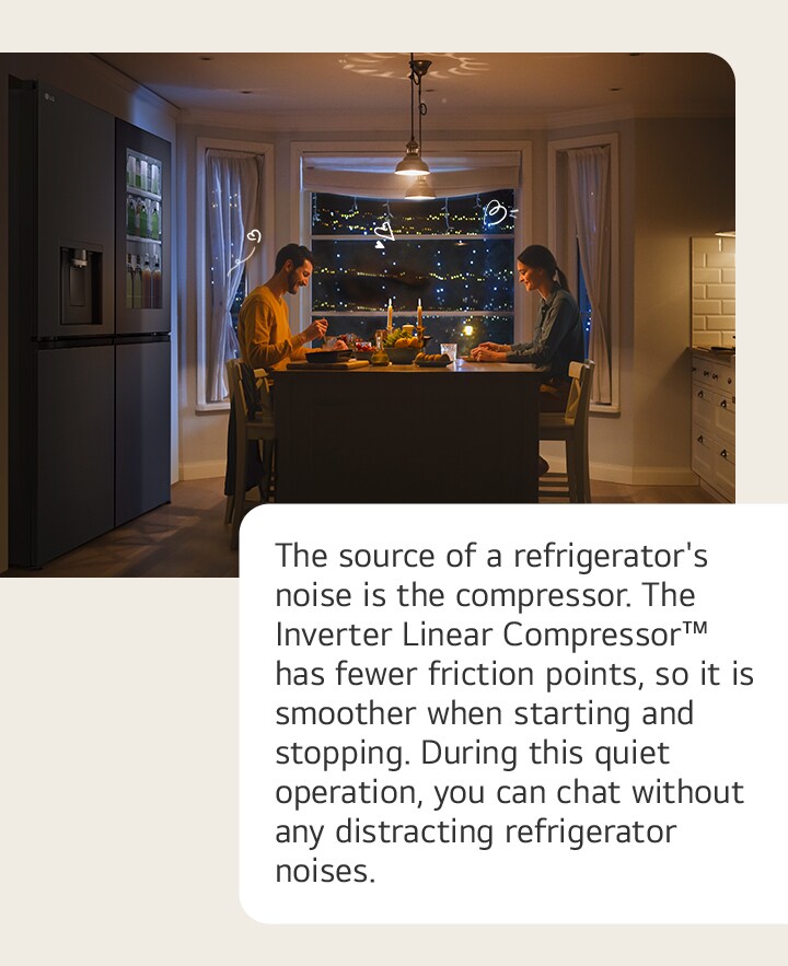 The source of a refrigerator's noise is the compressor. The Inverter Linear Compressor™ has fewer friction points, so it is smoother when starting and stopping. During this quiet operation, you can chat without any distracting refrigerator noises.