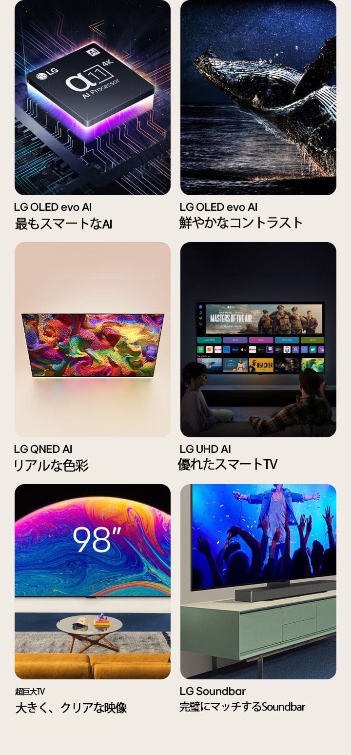 個々のTVに備わった6つの機能。LG OLED evo「最もスマートなAI」は、暗闇のマザーボードグラフィック上のLG α11プロセッサーを表示している。下からネオンパープルの光が放射され、マザーボード全体をカラフルなネオンの光が走る。LG OLED evo「鮮やかなコントラスト」は、星空の下の暗い海でジャンプする鯨を表示している。LG QNED「リアルな色彩」は、鮮やかでカラフルなパターンを表示するLG QNED TVを表示している。LG UHD「優れたスマートTV」は映画のサムネイル、Quick Card、ストリーミングサービスのロゴを映す壁掛けのLG TVと、TVの前に座る2人の人を表示している。超大型TV「大きく、クリアな映像」はリビングルームの壁に設置された98インチのLG TVを表示している。Soundbar「完璧にマッチするSoundbar」は、スタンドを使用してTVキャビネットに設置されたLG TVとLG Soundbarの斜めクローズアップ画像を表示している。