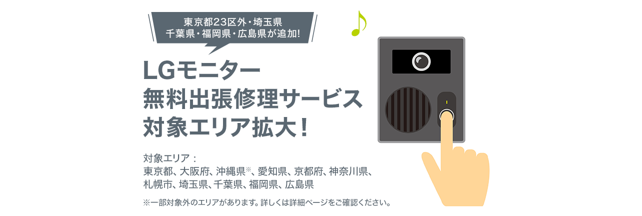 LGモニター無料出張修理サービス対象エリア拡大！ 対象エリアは東京都23区、大阪府、兵庫県、沖縄県※　※沖縄県については一部対象外の地域があります。詳しくは詳細ページをご確認ください。