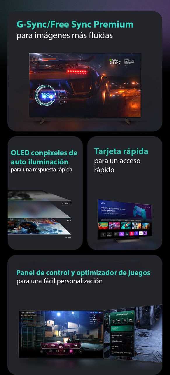 Cuatro funciones en cajas individuales. G-Sync/FreeSync Premium para un juego fluido muestra una escena borrosa de un coche de carreras con un velocímetro en la pantalla y el logotipo de G-Sync y el logotipo de FreeSync Premium en la parte superior derecha. La pantalla OLED autoiluminada para una respuesta rápida muestra una vista lateral de 4 capas de un televisor. La configuración sin pausa del Game Dashboard & Optimizer muestra dos televisores con configuraciones de juego que aparecen sobre el juego. Quick Card para un acceso rápido muestra el menú Quick Card en un televisor LG.  Cuatro funciones en cajas individuales. G-Sync/FreeSync Premium para un juego fluido muestra una escena borrosa de un coche de carreras con un velocímetro en la pantalla y el logotipo de G-Sync y el logotipo de FreeSync Premium en la parte superior derecha. La pantalla OLED autoiluminada para una respuesta rápida muestra una vista lateral de 4 capas de un televisor. Quick Card para un acceso rápido muestra el menú Quick Card en un televisor LG. La configuración sin pausa del Game Dashboard & Optimizer muestra dos televisores con configuraciones de juego que aparecen sobre el juego.