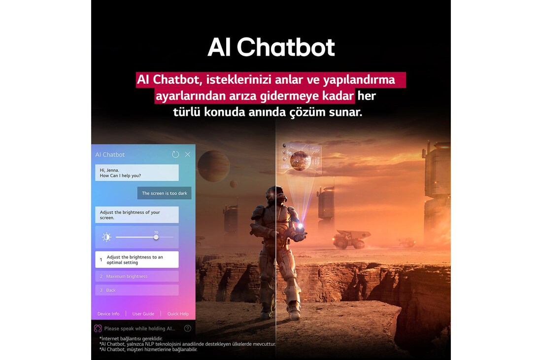 LG TV ekranında bilim kurgu içeriği oynatılıyor. Ekranda AI Chatbot arayüzü yer alıyor. Kullanıcı, Chatbot’a ekranın çok karanlık olduğuna dair bir mesaj atmış. Chatbot bu soruna çeşitli çözümler önermiş. Sahnenin tamamı ikiye bölünmüş şekilde gösteriliyor. Bir tarafın karanlık, diğer tarafın ise aydınlık olması AI Chatbot’un kullanıcı sorunlarını nasıl otomatik olarak çözdüğünü gösteriyor. Metin, AI Chatbot’un kullanıcıların amacını anlayarak sorun gidermeye yönelik çözümler sunduğunu ifade ediyor.