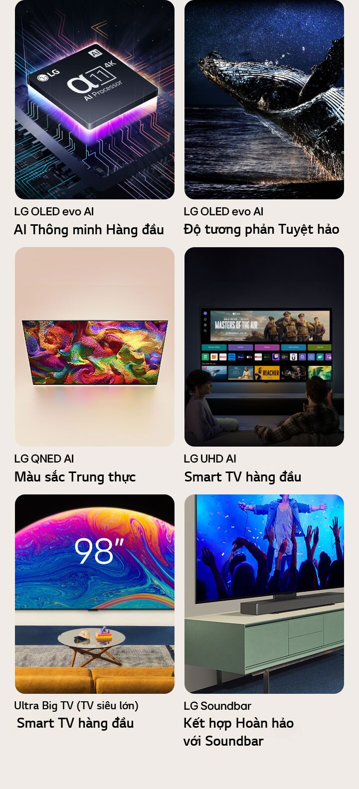 Sáu tính năng trong các hộp riêng lẻ. LG OLED evo AI Thông minh Hàng đầu hiển thị hình ảnh Bộ xử lý alpha 11 LG nằm trên bo mạch chủ đồ họa trong bóng tối, được chiếu sáng bởi ánh sáng tím neon từ bên dưới, với các đường sáng neon đầy màu sắc rực rỡ chạy qua bo mạch chủ. LG OLED evo Độ tương phản Tuyệt hảo hiển thị hình ảnh một con cá voi nhảy lên khỏi mặt đại dương tăm tối dưới bầu trời đầy sao. LG QNED Màu sắc Trung thực hiển thị hình ảnh một chiếc LG QNEDTV với chuyển động màu sắc sống động. Smart TV hàng đầu LG UHD hiển thị hình ảnh hai người ngồi trước một chiếc LG TV treo tường, bên trong có hình ảnh thu nhỏ của một bộ phim, Quick Cards và logo của các dịch vụ phát trực tuyến. Ultra Big TV Càng To, Càng Rõ hiển thị hình ảnh một chiếc LG TV 98 inch treo trên tường phòng khách. Soundbar Kết hợp Hoàn hảo với Soundbar hiển thị hình chụp cận cảnh một chiếc LG TV và LG Soundbar được gắn vào một giá đỡ trên tủ TV.