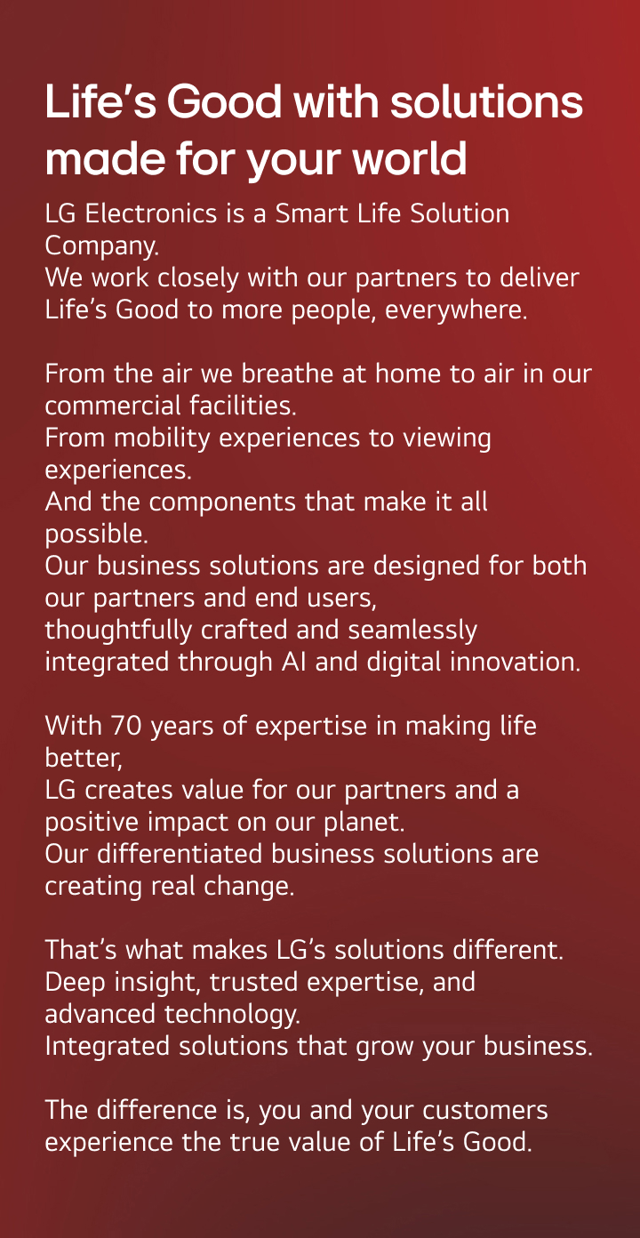 Life’s Good with solutions made for your world. LG Electronics is a Smart Life Solution Company. We work closely with our partners to deliver Life’s Good to more people, everywhere.  From the air we breathe at home to air in our commercial facilities. From mobility experiences to viewing experiences. And the components that make it all possible. Our business solutions are designed for both our partners and end users,  thoughtfully crafted and seamlessly integrated through AI and digital innovation.  With 70 years of expertise in making life better,  LG creates value for our partners and a positive impact on our planet. Our differentiated business solutions are creating real change.  That’s what makes LG’s solutions different. Deep insight, trusted expertise, and advanced technology. Integrated solutions that grow your business.  The difference is, you and your customers experience the true value of Life’s Good.
